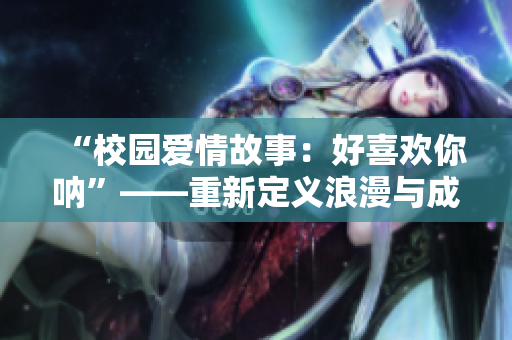 “校园爱情故事：好喜欢你呐”——重新定义浪漫与成长