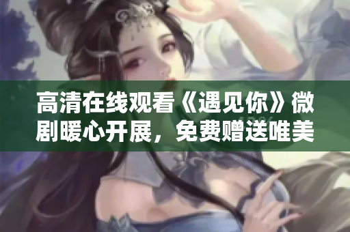 高清在线观看《遇见你》微剧暖心开展，免费赠送唯美惊喜！