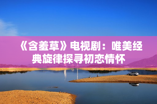 《含羞草》电视剧：唯美经典旋律探寻初恋情怀