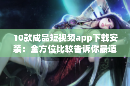 10款成品短视频app下载安装：全方位比较告诉你最适合的选择(1)