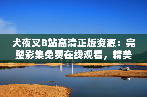 犬夜叉B站高清正版资源：完整影集免费在线观看，精美画面打动心灵