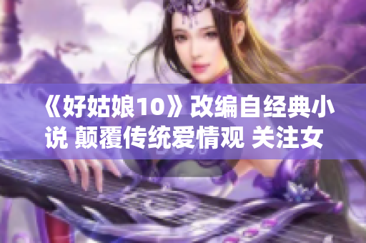 《好姑娘10》改编自经典小说 颠覆传统爱情观 关注女性成长路径