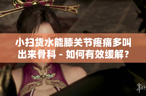 小扫货水能膝关节疼痛多叫出来骨科 - 如何有效缓解？