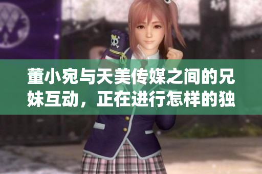 董小宛与天美传媒之间的兄妹互动，正在进行怎样的独特合作？(1)