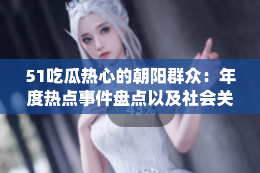51吃瓜热心的朝阳群众：年度热点事件盘点以及社会关注焦点整理(1)