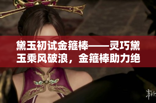 黛玉初试金箍棒——灵巧黛玉乘风破浪,金箍棒助力绝世传奇 黛玉初试金箍棒——灵巧黛玉乘风破浪,金箍棒助力绝世传奇
