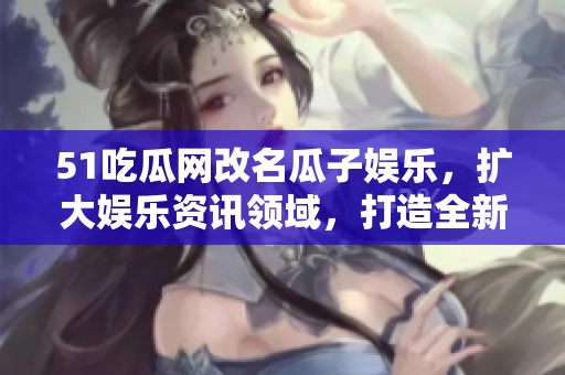 51吃瓜网改名瓜子娱乐，扩大娱乐资讯领域，打造全新用户体验！