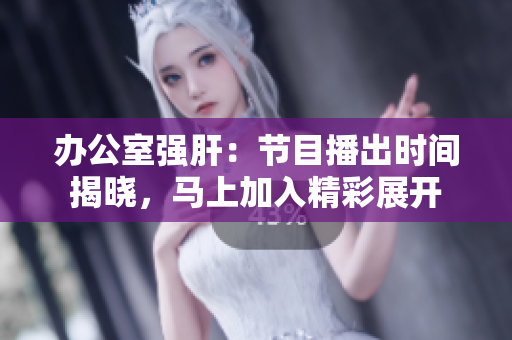 办公室强肝：节目播出时间揭晓，马上加入精彩展开