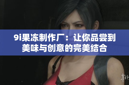 9i果冻制作厂:让你品尝到美味与创意的完美结合 9i果冻制作厂:让你品尝到美味与创意的完美结合