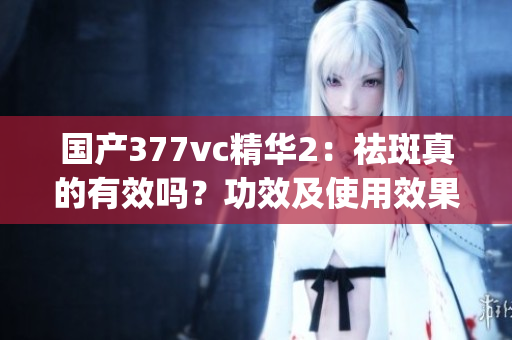 国产377vc精华2：祛斑真的有效吗？功效及使用效果详解(1)