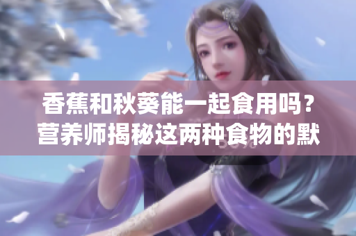 香蕉和秋葵能一起食用吗？营养师揭秘这两种食物的默契组合(1)