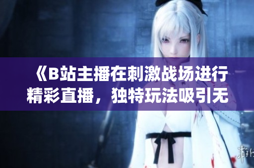 《B站主播在刺激战场进行精彩直播，独特玩法吸引无数粉丝关注》(1)