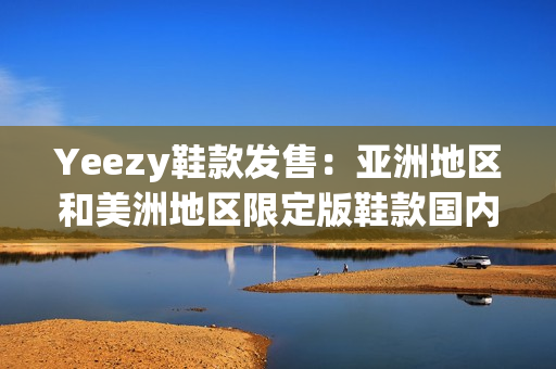 Yeezy鞋款发售：亚洲地区和美洲地区限定版鞋款国内外同步亮相