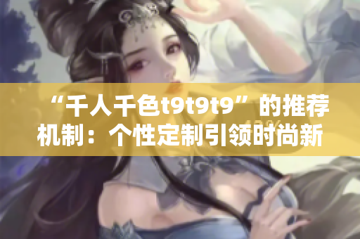“千人千色t9t9t9”的推荐机制：个性定制引领时尚新潮流