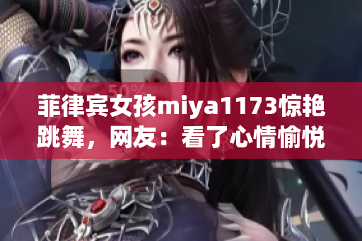菲律宾女孩miya1173惊艳跳舞，网友：看了心情愉悦！