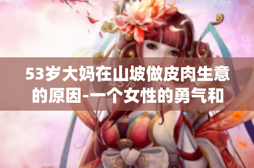 53岁大妈在山坡做皮肉生意的原因-一个女性的勇气和奋斗故事(1)