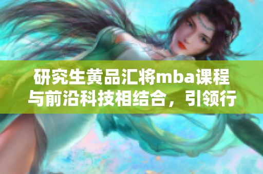 研究生黄品汇将mba课程与前沿科技相结合，引领行业新潮流