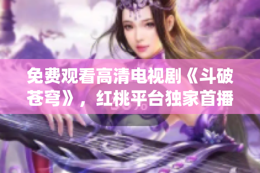 免费观看高清电视剧《斗破苍穹》，红桃平台独家首播，精彩不容错过(1)