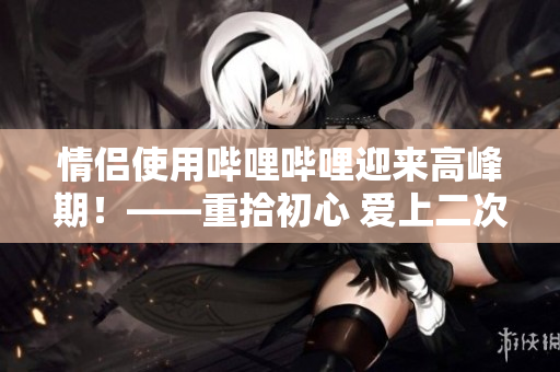 情侣使用哔哩哔哩迎来高峰期！——重拾初心 爱上二次元