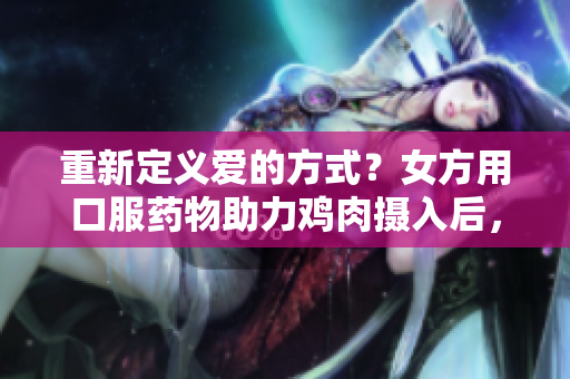 重新定义爱的方式？女方用口服药物助力鸡肉摄入后，身体恢复需要时间。
