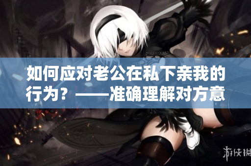 如何应对老公在私下亲我的行为？——准确理解对方意图，避免误解和不满意。