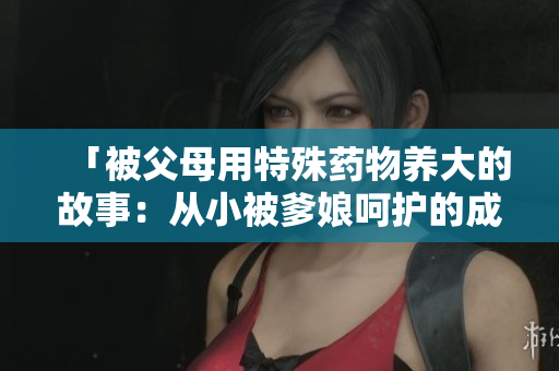 「被父母用特殊药物养大的故事：从小被爹娘呵护的成长历程」