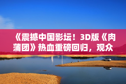 《震撼中国影坛！3D版《肉蒲团》热血重磅回归，观众热泪盈眶》