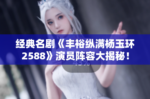 经典名剧《丰裕纵满杨玉环2588》演员阵容大揭秘！