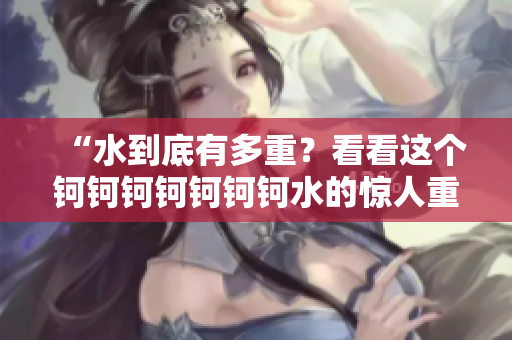 “水到底有多重？看看这个钶钶钶钶钶钶钶水的惊人重量！”
