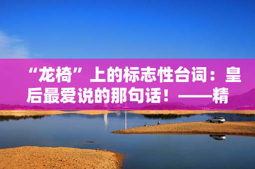 “龙椅”上的标志性台词：皇后最爱说的那句话！——精华版