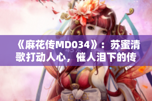 《麻花传MD034》：苏蜜清歌打动人心，催人泪下的传世之作
