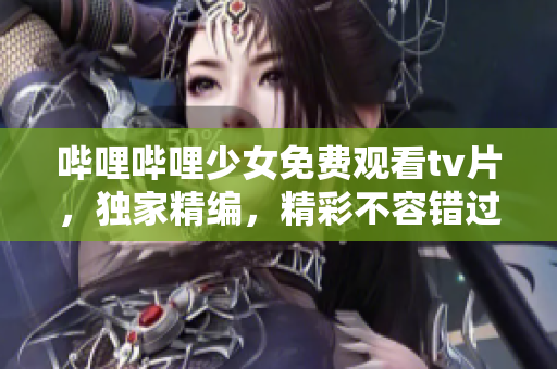 哔哩哔哩少女免费观看tv片，独家精编，精彩不容错过