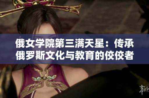 俄女学院第三满天星：传承俄罗斯文化与教育的佼佼者