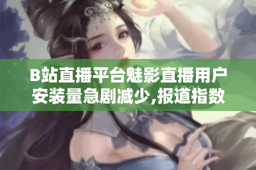 B站直播平台魅影直播用户安装量急剧减少,报道指数下滑严重