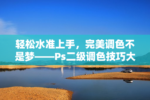 轻松水准上手，完美调色不是梦——Ps二级调色技巧大揭秘
