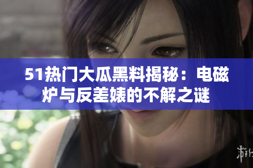 51热门大瓜黑料揭秘：电磁炉与反差婊的不解之谜