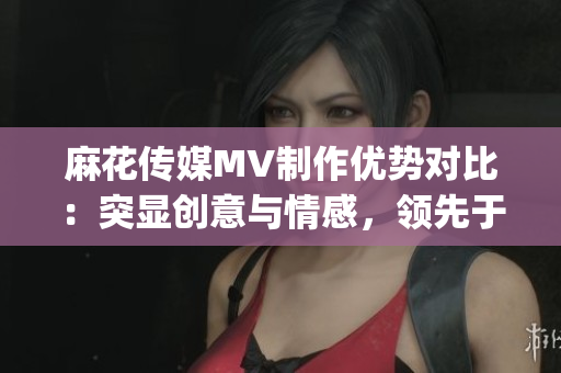 麻花传媒MV制作优势对比：突显创意与情感，领先于其他传媒公司(1)