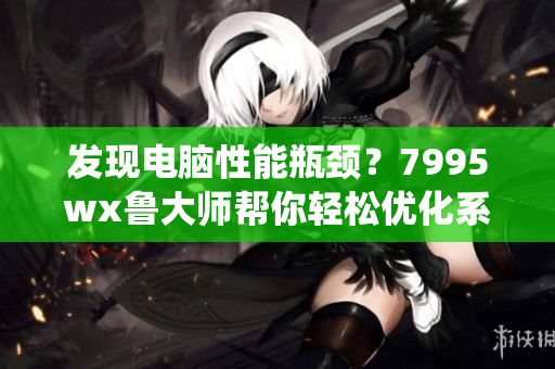 发现电脑性能瓶颈？7995wx鲁大师帮你轻松优化系统