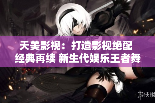 天美影视：打造影视绝配 经典再续 新生代娱乐王者舞台