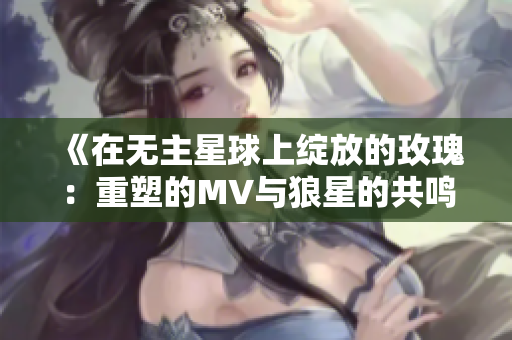 《在无主星球上绽放的玫瑰：重塑的MV与狼星的共鸣》