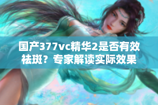 国产377vc精华2是否有效祛斑？专家解读实际效果