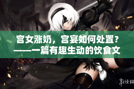 宫女涨奶，宫宴如何处置？——一篇有趣生动的饮食文化探究