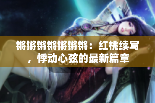 锵锵锵锵锵锵锵：红桃续写，悸动心弦的最新篇章