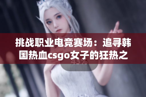 挑战职业电竞赛场：追寻韩国热血csgo女子的狂热之路