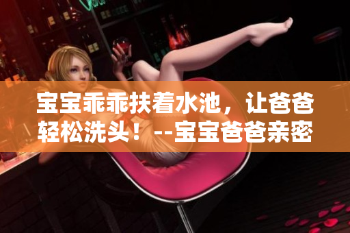 宝宝乖乖扶着水池，让爸爸轻松洗头！--宝宝爸爸亲密互动的愉悦时刻