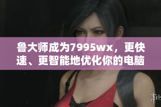 鲁大师成为7995wx,更快速、更智能地优化你的电脑 鲁大师成为7995wx,更快速、更智能地优化你的电脑