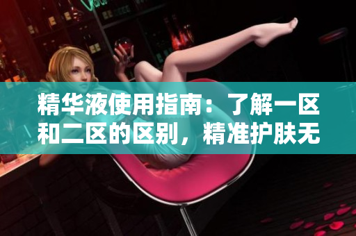 精华液使用指南：了解一区和二区的区别，精准护肤无忧