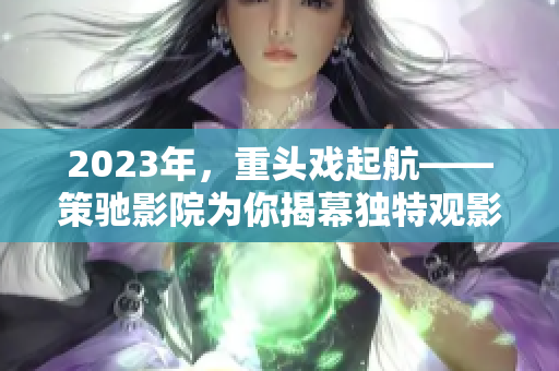 2023年，重头戏起航——策驰影院为你揭幕独特观影体验