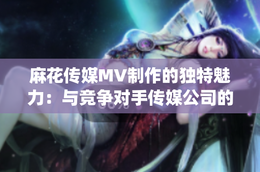 麻花传媒MV制作的独特魅力：与竞争对手传媒公司的比较(1)