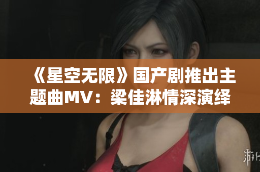 《星空无限》国产剧推出主题曲MV：梁佳淋情深演绎空灵旋律